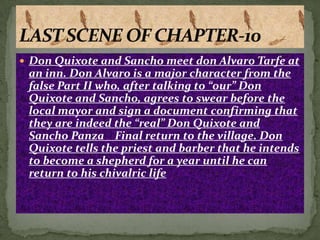  Don Quixote and Sancho meet don Alvaro Tarfe at
 an inn. Don Alvaro is a major character from the
 false Part II who, after talking to “our” Don
 Quixote and Sancho, agrees to swear before the
 local mayor and sign a document confirming that
 they are indeed the “real” Don Quixote and
 Sancho Panza Final return to the village. Don
 Quixote tells the priest and barber that he intends
 to become a shepherd for a year until he can
 return to his chivalric life
 