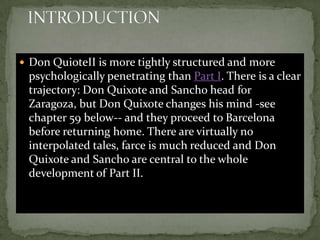  Don QuioteII is more tightly structured and more
 psychologically penetrating than Part I. There is a clear
 trajectory: Don Quixote and Sancho head for
 Zaragoza, but Don Quixote changes his mind -see
 chapter 59 below-- and they proceed to Barcelona
 before returning home. There are virtually no
 interpolated tales, farce is much reduced and Don
 Quixote and Sancho are central to the whole
 development of Part II.
 