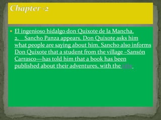  El ingenioso hidalgo don Quixote de la Mancha.
 2. Sancho Panza appears. Don Quixote asks him
 what people are saying about him. Sancho also informs
 Don Quixote that a student from the village –Sansón
 Carrasco—has told him that a book has been
 published about their adventures, with the title
 