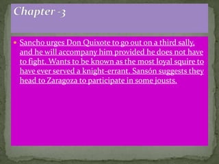  Sancho urges Don Quixote to go out on a third sally,
 and he will accompany him provided he does not have
 to fight. Wants to be known as the most loyal squire to
 have ever served a knight-errant. Sansón suggests they
 head to Zaragoza to participate in some jousts.
 