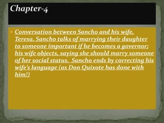  Conversation between Sancho and his wife,
 Teresa. Sancho talks of marrying their daughter
 to someone important if he becomes a governor;
 his wife objects, saying she should marry someone
 of her social status. Sancho ends by correcting his
 wife’s language (as Don Quixote has done with
 him!)
 