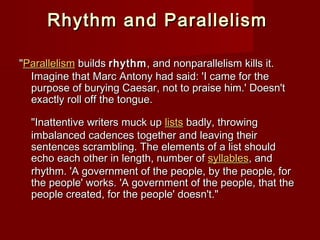 Rhythm aanndd PPaarraalllleelliissmm 
""PPaarraalllleelliissmm bbuuiillddss rrhhyytthhmm,, aanndd nnoonnppaarraalllleelliissmm kkiillllss iitt.. 
IImmaaggiinnee tthhaatt MMaarrcc AAnnttoonnyy hhaadd ssaaiidd:: ''II ccaammee ffoorr tthhee 
ppuurrppoossee ooff bbuurryyiinngg CCaaeessaarr,, nnoott ttoo pprraaiissee hhiimm..'' DDooeessnn''tt 
eexxaaccttllyy rroollll ooffff tthhee ttoonngguuee.. 
""IInnaatttteennttiivvee wwrriitteerrss mmuucckk uupp lliissttss bbaaddllyy,, tthhrroowwiinngg 
iimmbbaallaanncceedd ccaaddeenncceess ttooggeetthheerr aanndd lleeaavviinngg tthheeiirr 
sseenntteenncceess ssccrraammbblliinngg.. TThhee eelleemmeennttss ooff aa lliisstt sshhoouulldd 
eecchhoo eeaacchh ootthheerr iinn lleennggtthh,, nnuummbbeerr ooff ssyyllllaabblleess,, aanndd 
rrhhyytthhmm.. ''AA ggoovveerrnnmmeenntt ooff tthhee ppeeooppllee,, bbyy tthhee ppeeooppllee,, ffoorr 
tthhee ppeeooppllee'' wwoorrkkss.. ''AA ggoovveerrnnmmeenntt ooff tthhee ppeeooppllee,, tthhaatt tthhee 
ppeeooppllee ccrreeaatteedd,, ffoorr tthhee ppeeooppllee'' ddooeessnn''tt.."" 
 