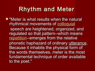 RRhhyytthhmm aanndd MMeetteerr 
 ""MMeetteerr iiss wwhhaatt rreessuullttss wwhheenn tthhee nnaattuurraall 
rrhhyytthhmmiiccaall mmoovveemmeennttss ooff ccoollllooqquuiiaall 
ssppeeeecchh aarree hheeiigghhtteenneedd,, oorrggaanniizzeedd,, aanndd 
rreegguullaatteedd ssoo tthhaatt ppaatttteerrnn----wwhhiicchh mmeeaannss 
rreeppeettiittiioonn----eemmeerrggeess ffrroomm tthhee rreellaattiivvee 
pphhoonneettiicc hhaapphhaazzaarrdd ooff oorrddiinnaarryy uutttteerraannccee.. 
BBeeccaauussee iitt iinnhhaabbiittss tthhee pphhyyssiiccaall ffoorrmm ooff 
tthhee wwoorrddss tthheemmsseellvveess,, mmeetteerr iiss tthhee mmoosstt 
ffuunnddaammeennttaall tteecchhnniiqquuee ooff oorrddeerr aavvaaiillaabbllee 
ttoo tthhee ppooeett.."" 
 