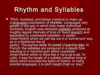 RRhhyytthhmm aanndd SSyyllllaabblleess 
 ""PPiittcchh,, lloouuddnneessss,, aanndd tteemmppoo ccoommbbiinnee ttoo mmaakkee uupp 
aa llaanngguuaaggee''ss eexxpprreessssiioonn ooff rrhhyytthhmm.. LLaanngguuaaggeess vvaarryy 
ggrreeaattllyy iinn tthhee wwaayy iinn wwhhiicchh tthheeyy mmaakkee rrhhyytthhmmiiccaall 
ccoonnttrraassttss.. EEnngglliisshh uusseess ssttrreesssseedd ssyyllllaabblleess pprroodduucceedd aatt 
rroouugghhllyy rreegguullaarr iinntteerrvvaallss ooff ttiimmee ((iinn fflluueenntt ssppeeeecchh)) aanndd 
sseeppaarraatteedd bbyy uunnssttrreesssseedd ssyyllllaabblleess---- aa ssttrreessss-- 
ttiimmeedd rrhhyytthhmm wwhhiicchh wwee ccaann ttaapp oouutt iinn aa ''ttuumm--ttee--ttuumm'' wwaayy.. 
aass iinn aa ttrraaddiittiioonnaall lliinnee ooff 
ppooeettrryy:: TThhee ccuurrffeeww ttoollllss tthhee kknneellll ooff ppaarrttiinngg ddaayy.. IInn 
FFrreenncchh,, tthhee ssyyllllaabblleess aarree pprroodduucceedd iinn aa sstteeaaddyy ffllooww,, 
rreessuullttiinngg iinn aa ''mmaacchhiinnee--gguunn'' eeffffeecctt----aassyyllllaabbllee-- 
ttiimmeedd rrhhyytthhmm wwhhiicchh iiss mmoorree lliikkee aa ''rraatt--aa--ttaatt--aa--ttaatt..'' IInn 
LLaattiinn,, iitt wwaass tthhee lleennggtthh ooff aa ssyyllllaabbllee ((wwhheetthheerr lloonngg oorr 
sshhoorrtt)) wwhhiicchh pprroovviiddeedd tthhee bbaassiiss ooff rrhhyytthhmm.. IInn mmaannyy 
oorriieennttaall llaanngguuaaggeess,, iitt iiss ppiittcchh hheeiigghhtt ((hhiigghh vvss.. llooww)).."" 
 