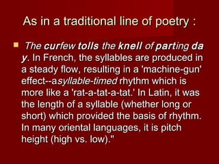 AAs s in aa ttrraaddiittiioonnaall lliinnee ooff ppooeettrryy :: 
 TThhee ccuurrffeeww ttoollllss tthhee kknneellll ooff ppaarrttiinngg ddaa 
yy.. IInn FFrreenncchh,, tthhee ssyyllllaabblleess aarree pprroodduucceedd iinn 
aa sstteeaaddyy ffllooww,, rreessuullttiinngg iinn aa ''mmaacchhiinnee--gguunn'' 
eeffffeecctt----aassyyllllaabbllee--ttiimmeedd rrhhyytthhmm wwhhiicchh iiss 
mmoorree lliikkee aa ''rraatt--aa--ttaatt--aa--ttaatt..'' IInn LLaattiinn,, iitt wwaass 
tthhee lleennggtthh ooff aa ssyyllllaabbllee ((wwhheetthheerr lloonngg oorr 
sshhoorrtt)) wwhhiicchh pprroovviiddeedd tthhee bbaassiiss ooff rrhhyytthhmm.. 
IInn mmaannyy oorriieennttaall llaanngguuaaggeess,, iitt iiss ppiittcchh 
hheeiigghhtt ((hhiigghh vvss.. llooww)).."" 
 