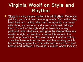 Virginia WWoooollff oonn SSttyyllee aanndd 
RRhhyytthhmm 
 ""SSttyyllee iiss aa vveerryy ssiimmppllee mmaatttteerr;; iitt iiss aallll rrhhyytthhmm.. OOnnccee yyoouu 
ggeett tthhaatt,, yyoouu ccaann''tt uussee tthhee wwrroonngg wwoorrddss.. BBuutt oonn tthhee ootthheerr 
hhaanndd hheerree aamm II ssiittttiinngg aafftteerr hhaallff tthhee mmoorrnniinngg,, ccrraammmmeedd 
wwiitthh iiddeeaass,, aanndd vviissiioonnss,, aanndd ssoo oonn,, aanndd ccaann''tt ddiissllooddggee 
tthheemm,, ffoorr llaacckk ooff tthhee rriigghhtt rrhhyytthhmm.. NNooww tthhiiss iiss vveerryy 
pprrooffoouunndd,, wwhhaatt rrhhyytthhmm iiss,, aanndd ggooeess ffaarr ddeeeeppeerr tthhaann aannyy 
wwoorrddss.. AA ssiigghhtt,, aann eemmoottiioonn,, ccrreeaatteess tthhiiss wwaavvee iinn tthhee 
mmiinndd,, lloonngg bbeeffoorree iitt mmaakkeess wwoorrddss ttoo ffiitt iitt;; aanndd iinn wwrriittiinngg .. .. 
.. oonnee hhaass ttoo rreeccaappttuurree tthhiiss,, aanndd sseett tthhiiss wwoorrkkiinngg ((wwhhiicchh 
hhaass nnootthhiinngg aappppaarreennttllyy ttoo ddoo wwiitthh wwoorrddss)) aanndd tthheenn,, aass iitt 
bbrreeaakkss aanndd ttuummbblleess iinn tthhee mmiinndd,, iitt mmaakkeess wwoorrddss ttoo ffiitt iinn.."" 
 
