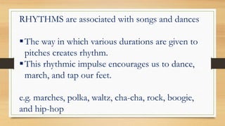 RHYTHMS are associated with songs and dances
The way in which various durations are given to
pitches creates rhythm.
This rhythmic impulse encourages us to dance,
march, and tap our feet.
e.g. marches, polka, waltz, cha-cha, rock, boogie,
and hip-hop
 