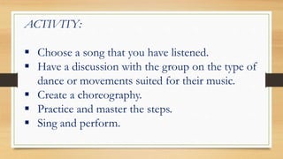 ACTIVITY:
 Choose a song that you have listened.
 Have a discussion with the group on the type of
dance or movements suited for their music.
 Create a choreography.
 Practice and master the steps.
 Sing and perform.
 