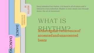 RHYTH
M
RHYTHMIC
ACTIVITIES
DANCE
DANCING
Every individual has rhythm. It is found in all of nature and is
natural to every individual. Rhythm is most clearly seen through
dance- the art of movement
 