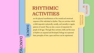 RHYTH
M
RHYTHMIC
ACTIVITIES
DANCE
DANCING are the physical manifestations of the mental and emotional
response of the individual to rhythm. They are activities which
a child responds to physically, socially, and mentally to regular
patterns of sound. They are also a source of enjoyment for
people of all ages. Through these activities, skills and the sense
of rhythm are acquired and developed, feelings are expressed,
basic principles of time, space and force can be experienced.
RHYTHMIC
ACTIVITIES
 