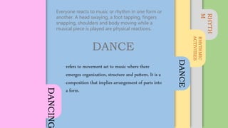 RHYTH
M
RHYTHMIC
ACTIVITIES
DANCE
DANCING
Everyone reacts to music or rhythm in one form or
another. A head swaying, a foot tapping, fingers
snapping, shoulders and body moving while a
musical piece is played are physical reactions.
DANCE
refers to movement set to music where there
emerges organization, structure and pattern. It is a
composition that implies arrangement of parts into
a form.
 