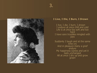 I Live, I Die, I Burn, I Drown I live, I die, I burn, I drown I endure at once chill and cold Life is at once too soft and too hard I have sore troubles mingled with joys Suddenly I laugh and at the same time cry And in pleasure many a grief endure My happiness wanes and yet it lasts unchanged All at once I dry up and grow green 3. 