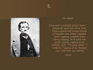 The Raven Once upon a midnight dreary, while I pondered, weak and weary, Over many a quaint and curious volume of forgotten lore, While I nodded, nearly napping, suddenly there came a tapping, As of some one gently rapping, rapping at my chamber door. "'Tis some visitor," I muttered, "tapping at my chamber door- Only this, and nothing more."   5. 
