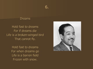 Dreams Hold fast to dreams For if dreams die Life is a broken-winged bird That cannot fly. Hold fast to dreams For when dreams go Life is a barren field Frozen with snow. 6. 