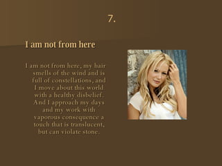 I am not from here I am not from here, my hair smells of the wind and is full of constellations, and I move about this world with a healthy disbelief. And I approach my days and my work with vaporous consequence a touch that is translucent, but can violate stone. 7. 