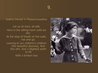 Justice Denied in Massachussettes Let us sit here, sit still, Here in the sitting-room until we die; At the step of Death on the walk, rise and go; Leaving to our children’s children this beautiful doorway, And this elm, And a blighted earth to till With a broken hoe 9. 
