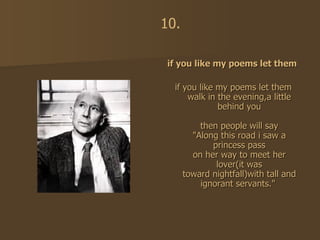 if you like my poems let them  if you like my poems let them walk in the evening,a little behind you then people will say "Along this road i saw a princess pass on her way to meet her lover(it was toward nightfall)with tall and ignorant servants."   10. 