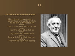 All That is Gold Does Not Glitter All that is gold does not glitter, Not all those who wander are lost; The old that is strong does not wither, Deep roots are not reached by the frost. From the ashes a fire shall be woken, A light from the shadows shall spring; Renewed shall be blade that was broken, The crownless again shall be king.   11. 