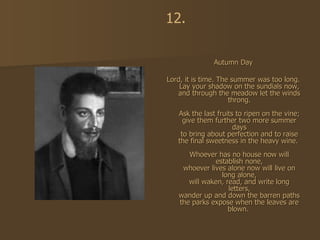 Autumn Day Lord, it is time. The summer was too long. Lay your shadow on the sundials now, and through the meadow let the winds throng. Ask the last fruits to ripen on the vine; give them further two more summer days to bring about perfection and to raise the final sweetness in the heavy wine.  Whoever has no house now will establish none, whoever lives alone now will live on long alone, will waken, read, and write long letters, wander up and down the barren paths the parks expose when the leaves are blown.  12. 