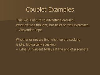 Couplet Examples True wit is nature to advantage dressed,  What oft was thought, but ne'er so well expressed.  -- Alexander Pope  Whether or not we find what we are seeking  is idle, biologically speaking.  -- Edna St. Vincent Millay (at the end of a sonnet)  