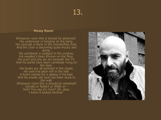 Messy Room Whosever room this is should be ashamed! His underwear is hanging on the lamp. His raincoat is there in the overstuffed chair, And the chair is becoming quite mucky and damp. His workbook is wedged in the window, His sweater's been thrown on the floor. His scarf and one ski are beneath the TV, And his pants have been carelessly hung on the door. His books are all jammed in the closet, His vest has been left in the hall. A lizard named Ed is asleep in his bed, And his smelly old sock has been stuck to the wall. Whosever room this is should be ashamed! Donald or Robert or Willie or-- Huh? You say it's mine? Oh, dear, I knew it looked familiar!   13. 