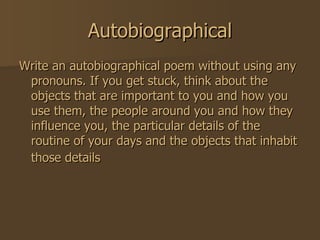 Autobiographical Write an autobiographical poem without using any pronouns. If you get stuck, think about the objects that are important to you and how you use them, the people around you and how they influence you, the particular details of the routine of your days and the objects that inhabit those details   