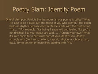 Poetry Slam: Identity Poem One of slam poet Patricia Smith's more famous poems is called "What It's Like to be a Black Girl (for those of you who aren't)." The poem builds in rhythm because each sentence starts with the contraction "It's... ." For example: "it's being 9 years old and feeling like you're not finished, like your edges are wild, ... ." Create your own "What it's like" poem for a particular part of your identity you identify strongly with (be it race, culture, a sport, religion, a school group, etc.). Try to get ten or more lines starting with "it's." 
