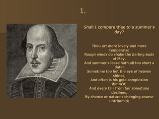 Shall I compare thee to a summer's day? Thou art more lovely and more temperate: Rough winds do shake the darling buds of May, And summer's lease hath all too short a date: Sometime too hot the eye of heaven shines, And often is his gold complexion dimm'd; And every fair from fair sometime declines, By chance or nature's changing course untrimm'd; 1. 