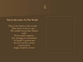 This Is My Letter To The World   This is my letter to the world, That never wrote to me,-- The simple news that Nature told, With tender majesty. Her message is committed To hands I cannot see; For love of her, sweet countrymen, Judge tenderly of me! 2. 
