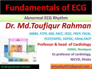 Fundamentals of ECG
Abnormal ECG Rhythm
Dr. Md.Toufiqur Rahman
MBBS, FCPS, MD, FACC, FESC, FRCP, FSCAI,
FCCP,FAPSC, FAPSIC, FAHA,FACP
Professor & head of Cardiology
CMMC, Manikganj
Ex professor of cardiology,
NICVD, Dhaka
drtoufiq1971@gmail.comUndergraduate version
 