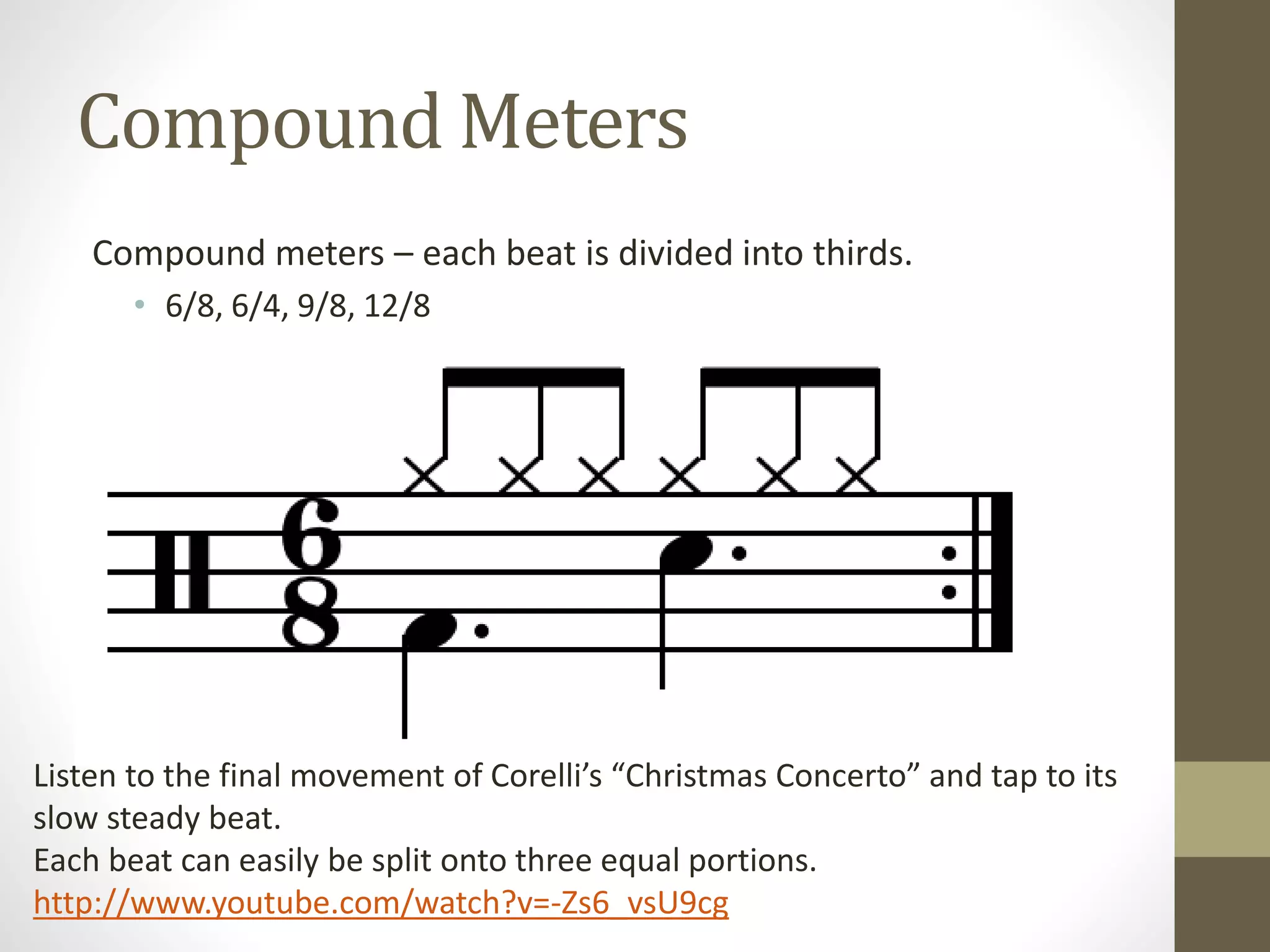 Compound Meters
Compound meters – each beat is divided into thirds.
• 6/8, 6/4, 9/8, 12/8
Listen to the final movement of Corelli’s “Christmas Concerto” and tap to its
slow steady beat.
Each beat can easily be split onto three equal portions.
http://www.youtube.com/watch?v=-Zs6_vsU9cg
 