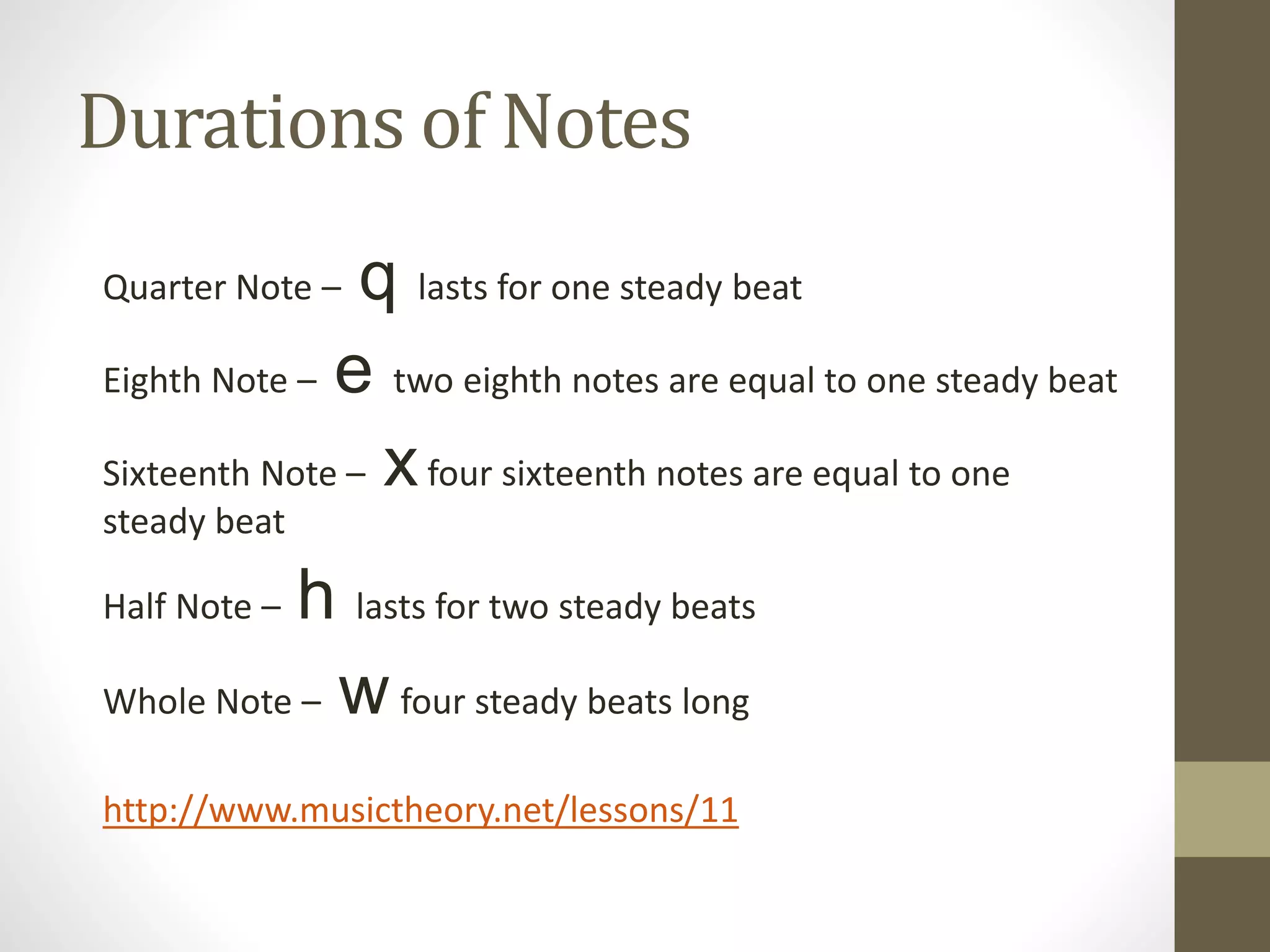 Durations of Notes
Quarter Note – q lasts for one steady beat
Eighth Note – e two eighth notes are equal to one steady beat
Sixteenth Note – xfour sixteenth notes are equal to one
steady beat
Half Note – h lasts for two steady beats
Whole Note – w four steady beats long
http://www.musictheory.net/lessons/11
 