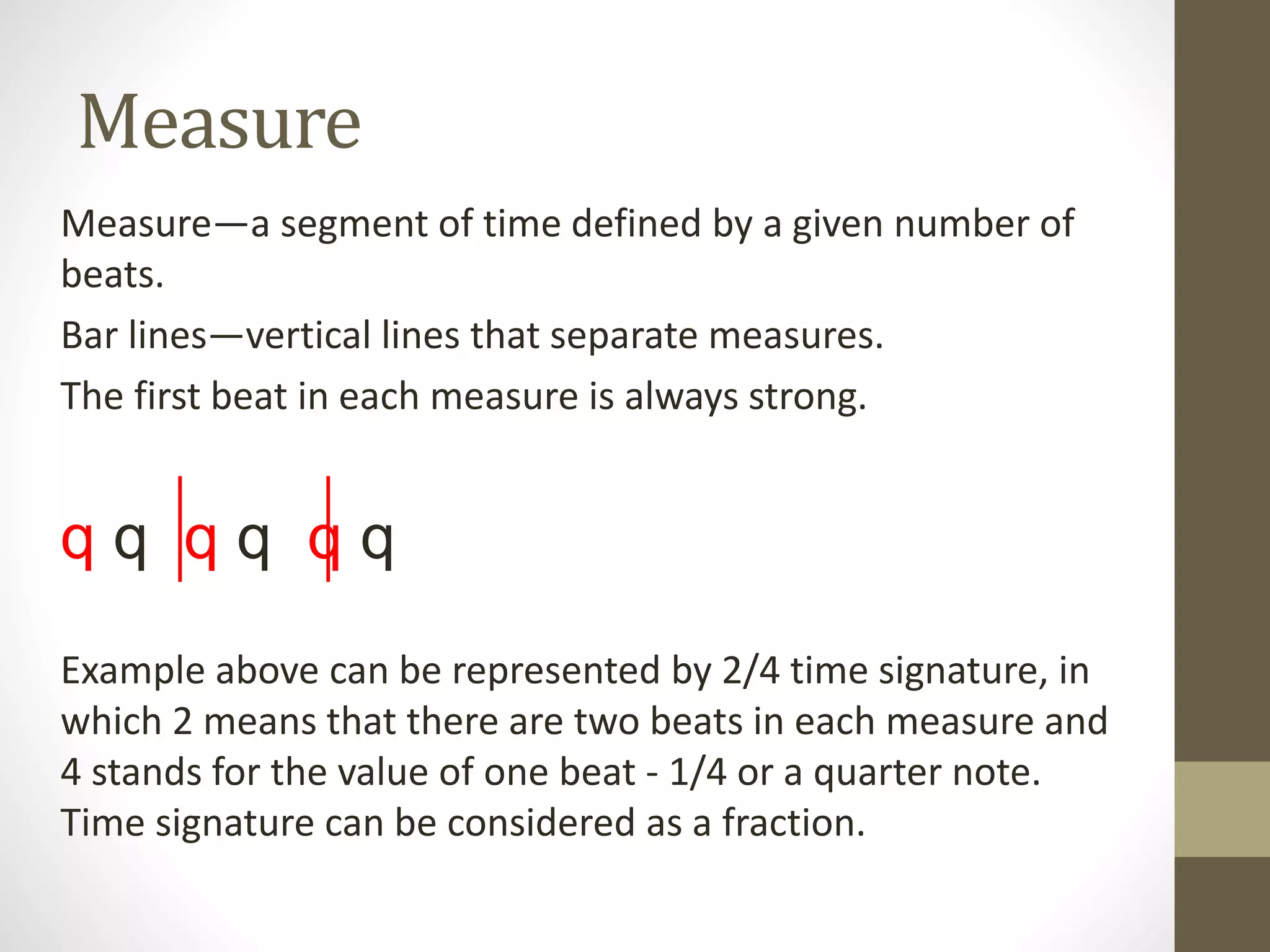 Measure
Measure—a segment of time defined by a given number of
beats.
Bar lines—vertical lines that separate measures.
The first beat in each measure is always strong.
q q q q q q
Example above can be represented by 2/4 time signature, in
which 2 means that there are two beats in each measure and
4 stands for the value of one beat - 1/4 or a quarter note.
Time signature can be considered as a fraction.
 