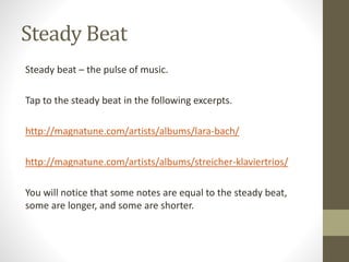 Steady Beat
Steady beat – the pulse of music.
Tap to the steady beat in the following excerpts.
http://magnatune.com/artists/albums/lara-bach/
http://magnatune.com/artists/albums/streicher-klaviertrios/
You will notice that some notes are equal to the steady beat,
some are longer, and some are shorter.
 