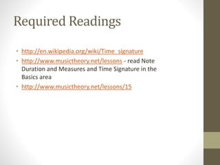 Required Readings
• http://en.wikipedia.org/wiki/Time_signature
• http://www.musictheory.net/lessons - read Note
Duration and Measures and Time Signature in the
Basics area
• http://www.musictheory.net/lessons/15
 