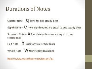 Durations of Notes
Quarter Note – q lasts for one steady beat
Eighth Note – e two eighth notes are equal to one steady beat
Sixteenth Note – xfour sixteenth notes are equal to one
steady beat
Half Note – h lasts for two steady beats
Whole Note – w four steady beats long
http://www.musictheory.net/lessons/11
 