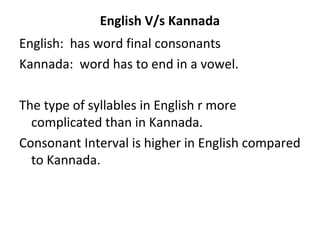 English V/s Kannada
English: has word final consonants
Kannada: word has to end in a vowel.
The type of syllables in English r more
complicated than in Kannada.
Consonant Interval is higher in English compared
to Kannada.
 