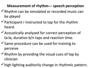 Measurement of rhythm--- speech perception
Rhythm can be simulated or recorded music can
be played
Participant r instructed to tap for the rhythm
heard.
Acoustically analyzed for correct perception of
ta:la, duration b/n taps and reaction time.
Same procedure can be used for training to
perceive
Rhythm by providing the visual cues of tap by
clinician
high lighting auditorily change in rhythmic pattern.
 