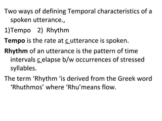 Two ways of defining Temporal characteristics of a
spoken utterance.,
1)Tempo 2) Rhythm
Tempo is the rate at c utterance is spoken.
Rhythm of an utterance is the pattern of time
intervals c elapse b/w occurrences of stressed
syllables.
The term ‘Rhythm ‘is derived from the Greek word
‘Rhuthmos’ where ‘Rhu’means flow.
 