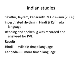 Indian studies
Savithri, Jayram, kedaranth & Goswami (2006)
investigated rhythm in Hindi & Kannada
language
Reading and spoken lg was recorded and
analyzed for PVI.
Results:
Hindi ----syllable timed language
Kannada----- mora timed language.
 