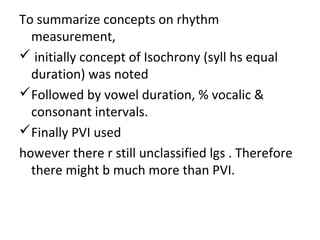 To summarize concepts on rhythm
measurement,
 initially concept of Isochrony (syll hs equal
duration) was noted
Followed by vowel duration, % vocalic &
consonant intervals.
Finally PVI used
however there r still unclassified lgs . Therefore
there might b much more than PVI.
 