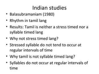 Indian studies
• Balasubramaniam (1980)
• Rhythm in tamil lang
• Results: Tamil is neither a stress timed nor a
syllable timed lang
• Why not stress timed lang?
• Stressed syllable do not tend to occur at
regular intervals of time
• Why tamil is not syllable timed lang?
• Syllables do not occur at regular intervals of
time
 