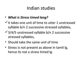 Indian studies
• What is Stress timed lang?
it takes one unit of time to utter 1 unstressed
syllable b/n 2 successive stressed syllables,
3/4/5 unstressed syllable b/n 2 successive
stressed syllables,
• Should take the same unit of time
• Stress is not present as above in tamil lg,
hence its not a stress timed lg.
 