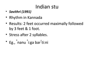 Indian stu
• Savithri (1991)
• Rhythm in Kannada
• Results: 2 feet occurred maximally followed
by 3 feet & 1 foot.
• Stress after 2 syllables.
• Eg., ˈnanu ˈi:ga barˈti:ni
 