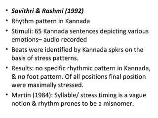 • Savithri & Rashmi (1992)
• Rhythm pattern in Kannada
• Stimuli: 65 Kannada sentences depicting various
emotions– audio recorded
• Beats were identified by Kannada spkrs on the
basis of stress patterns.
• Results: no specific rhythmic pattern in Kannada,
& no foot pattern. Of all positions final position
were maximally stressed.
• Martin (1984): Syllable/ stress timing is a vague
notion & rhythm prones to be a misnomer.
 