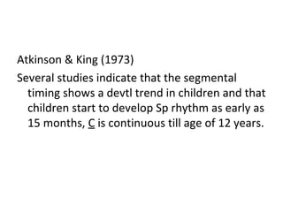 Atkinson & King (1973)
Several studies indicate that the segmental
timing shows a devtl trend in children and that
children start to develop Sp rhythm as early as
15 months, C is continuous till age of 12 years.
 