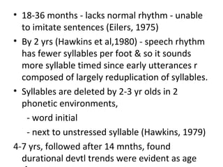 • 18-36 months - lacks normal rhythm - unable
to imitate sentences (Eilers, 1975)
• By 2 yrs (Hawkins et al,1980) - speech rhythm
has fewer syllables per foot & so it sounds
more syllable timed since early utterances r
composed of largely reduplication of syllables.
• Syllables are deleted by 2-3 yr olds in 2
phonetic environments,
- word initial
- next to unstressed syllable (Hawkins, 1979)
4-7 yrs, followed after 14 mnths, found
durational devtl trends were evident as age
 
