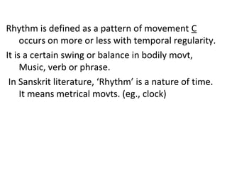 Rhythm is defined as a pattern of movement C
occurs on more or less with temporal regularity.
It is a certain swing or balance in bodily movt,
Music, verb or phrase.
In Sanskrit literature, ‘Rhythm’ is a nature of time.
It means metrical movts. (eg., clock)
 
