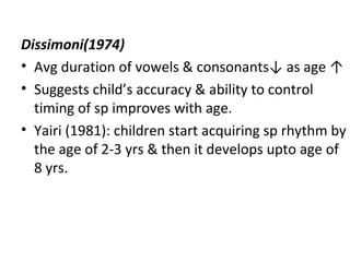 Dissimoni(1974)
• Avg duration of vowels & consonants↓ as age ↑
• Suggests child’s accuracy & ability to control
timing of sp improves with age.
• Yairi (1981): children start acquiring sp rhythm by
the age of 2-3 yrs & then it develops upto age of
8 yrs.
 