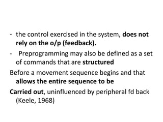- the control exercised in the system, does not
rely on the o/p (feedback).
- Preprogramming may also be defined as a set
of commands that are structured
Before a movement sequence begins and that
allows the entire sequence to be
Carried out, uninfluenced by peripheral fd back
(Keele, 1968)
 